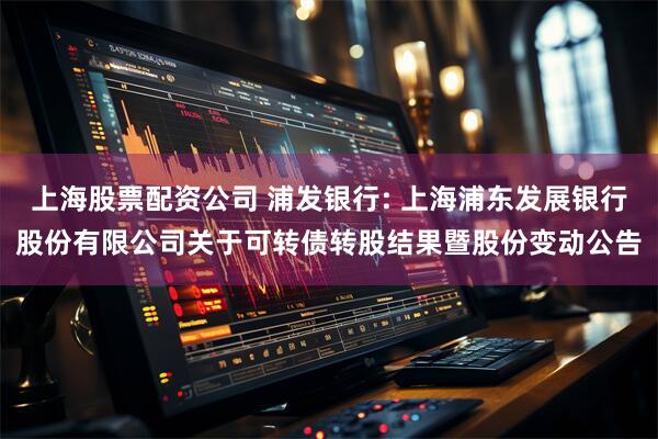 上海股票配资公司 浦发银行: 上海浦东发展银行股份有限公司关于可转债转股结果暨股份变动公告