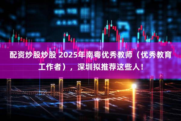 配资炒股炒股 2025年南粤优秀教师（优秀教育工作者），深圳拟推荐这些人！