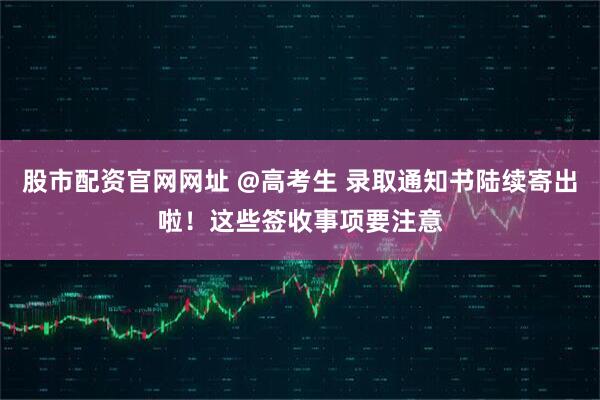 股市配资官网网址 @高考生 录取通知书陆续寄出啦！这些签收事项要注意