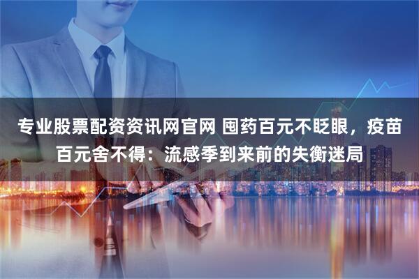 专业股票配资资讯网官网 囤药百元不眨眼，疫苗百元舍不得：流感季到来前的失衡迷局