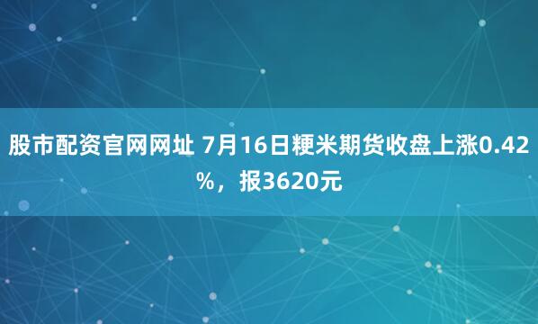 股市配资官网网址 7月16日粳米期货收盘上涨0.42%，报3620元