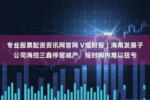 专业股票配资资讯网官网 V观财报｜海南发展子公司海控三鑫停窑减产，短时间内难以扭亏