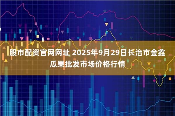 股市配资官网网址 2025年9月29日长治市金鑫瓜果批发市场价格行情