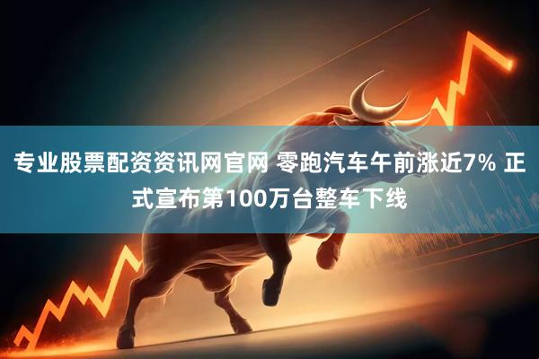 专业股票配资资讯网官网 零跑汽车午前涨近7% 正式宣布第100万台整车下线