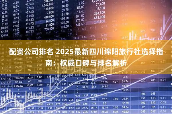配资公司排名 2025最新四川绵阳旅行社选择指南：权威口碑与排名解析
