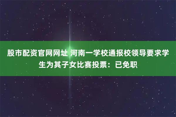 股市配资官网网址 河南一学校通报校领导要求学生为其子女比赛投票：已免职